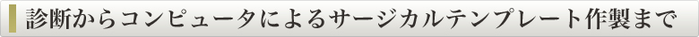診断からコンピュータによるサージカルテンプレート作製まで